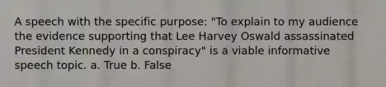 A speech with the specific purpose: "To explain to my audience the evidence supporting that Lee Harvey Oswald assassinated President Kennedy in a conspiracy" is a viable informative speech topic. a. True b. False