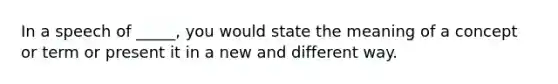 In a speech of _____, you would state the meaning of a concept or term or present it in a new and different way.