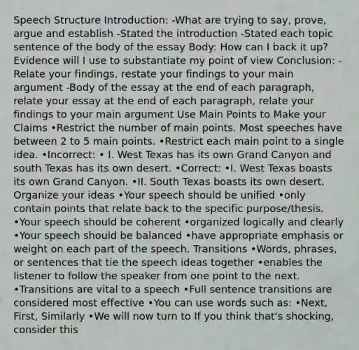 Speech Structure Introduction: -What are trying to say, prove, argue and establish -Stated the introduction -Stated each topic sentence of the body of the essay Body: How can I back it up? Evidence will I use to substantiate my point of view Conclusion: -Relate your findings, restate your findings to your main argument -Body of the essay at the end of each paragraph, relate your essay at the end of each paragraph, relate your findings to your main argument Use Main Points to Make your Claims •Restrict the number of main points. Most speeches have between 2 to 5 main points. •Restrict each main point to a single idea. •Incorrect: • I. West Texas has its own Grand Canyon and south Texas has its own desert. •Correct: •I. West Texas boasts its own Grand Canyon. •II. South Texas boasts its own desert. Organize your ideas •Your speech should be unified •only contain points that relate back to the specific purpose/thesis. •Your speech should be coherent •organized logically and clearly •Your speech should be balanced •have appropriate emphasis or weight on each part of the speech. Transitions •Words, phrases, or sentences that tie the speech ideas together •enables the listener to follow the speaker from one point to the next. •Transitions are vital to a speech •Full sentence transitions are considered most effective •You can use words such as: •Next, First, Similarly •We will now turn to If you think that's shocking, consider this