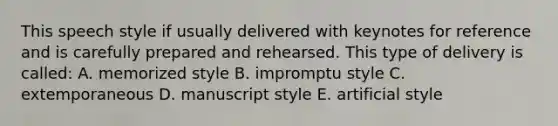 This speech style if usually delivered with keynotes for reference and is carefully prepared and rehearsed. This type of delivery is called: A. memorized style B. impromptu style C. extemporaneous D. manuscript style E. artificial style