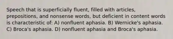 Speech that is superficially fluent, filled with articles, prepositions, and nonsense words, but deficient in content words is characteristic of: A) nonfluent aphasia. B) Wernicke's aphasia. C) Broca's aphasia. D) nonfluent aphasia and Broca's aphasia.