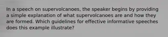 In a speech on supervolcanoes, the speaker begins by providing a simple explanation of what supervolcanoes are and how they are formed. Which guidelines for effective informative speeches does this example illustrate?