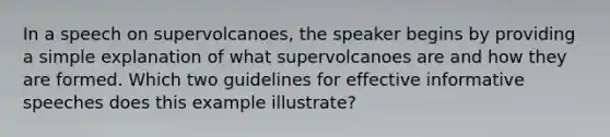 In a speech on supervolcanoes, the speaker begins by providing a simple explanation of what supervolcanoes are and how they are formed. Which two guidelines for effective informative speeches does this example illustrate?