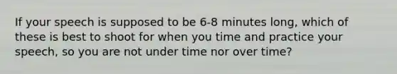 If your speech is supposed to be 6-8 minutes long, which of these is best to shoot for when you time and practice your speech, so you are not under time nor over time?