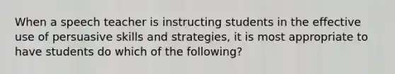 When a speech teacher is instructing students in the effective use of persuasive skills and strategies, it is most appropriate to have students do which of the following?