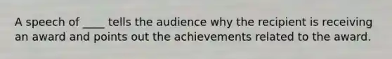 A speech of ____ tells the audience why the recipient is receiving an award and points out the achievements related to the award.