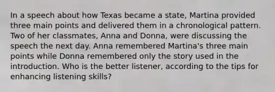 In a speech about how Texas became a state, Martina provided three main points and delivered them in a chronological pattern. Two of her classmates, Anna and Donna, were discussing the speech the next day. Anna remembered Martina's three main points while Donna remembered only the story used in the introduction. Who is the better listener, according to the tips for enhancing listening skills?