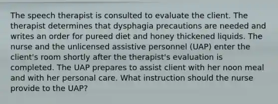 The speech therapist is consulted to evaluate the client. The therapist determines that dysphagia precautions are needed and writes an order for pureed diet and honey thickened liquids. The nurse and the unlicensed assistive personnel (UAP) enter the client's room shortly after the therapist's evaluation is completed. The UAP prepares to assist client with her noon meal and with her personal care. What instruction should the nurse provide to the UAP?