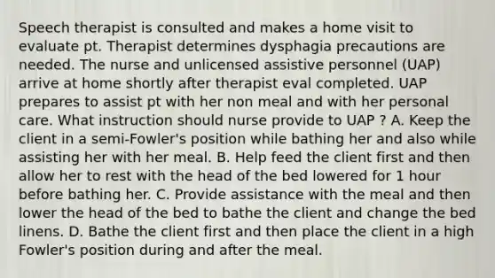 Speech therapist is consulted and makes a home visit to evaluate pt. Therapist determines dysphagia precautions are needed. The nurse and unlicensed assistive personnel (UAP) arrive at home shortly after therapist eval completed. UAP prepares to assist pt with her non meal and with her personal care. What instruction should nurse provide to UAP ? A. Keep the client in a semi-Fowler's position while bathing her and also while assisting her with her meal. B. Help feed the client first and then allow her to rest with the head of the bed lowered for 1 hour before bathing her. C. Provide assistance with the meal and then lower the head of the bed to bathe the client and change the bed linens. D. Bathe the client first and then place the client in a high Fowler's position during and after the meal.