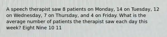 A speech therapist saw 8 patients on Monday, 14 on Tuesday, 12 on Wednesday, 7 on Thursday, and 4 on Friday. What is the average number of patients the therapist saw each day this week? Eight Nine 10 11