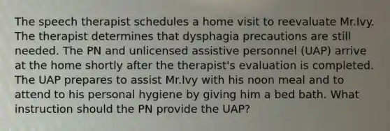 The speech therapist schedules a home visit to reevaluate Mr.Ivy. The therapist determines that dysphagia precautions are still needed. The PN and unlicensed assistive personnel (UAP) arrive at the home shortly after the therapist's evaluation is completed. The UAP prepares to assist Mr.Ivy with his noon meal and to attend to his personal hygiene by giving him a bed bath. What instruction should the PN provide the UAP?