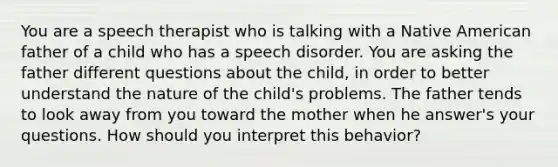 You are a speech therapist who is talking with a Native American father of a child who has a speech disorder. You are asking the father different questions about the child, in order to better understand the nature of the child's problems. The father tends to look away from you toward the mother when he answer's your questions. How should you interpret this behavior?