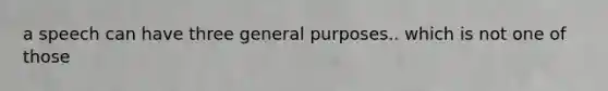 a speech can have three general purposes.. which is not one of those