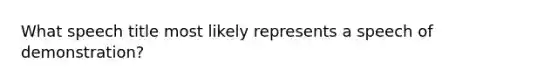 What speech title most likely represents a speech of demonstration?