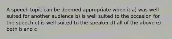 A speech topic can be deemed appropriate when it a) was well suited for another audience b) is well suited to the occasion for the speech c) is well suited to the speaker d) all of the above e) both b and c