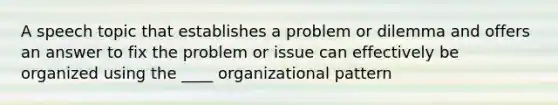 A speech topic that establishes a problem or dilemma and offers an answer to fix the problem or issue can effectively be organized using the ____ organizational pattern