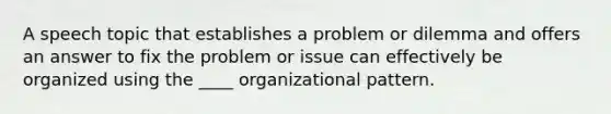 A speech topic that establishes a problem or dilemma and offers an answer to fix the problem or issue can effectively be organized using the ____ organizational pattern.