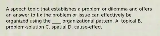 A speech topic that establishes a problem or dilemma and offers an answer to fix the problem or issue can effectively be organized using the ____ organizational pattern. A. topical B. problem-solution C. spatial D. cause-effect