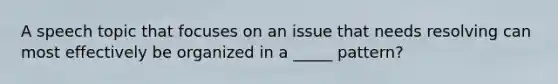 A speech topic that focuses on an issue that needs resolving can most effectively be organized in a _____ pattern?