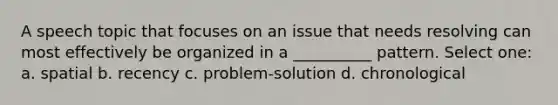 A speech topic that focuses on an issue that needs resolving can most effectively be organized in a __________ pattern. Select one: a. spatial b. recency c. problem-solution d. chronological