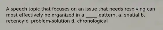 A speech topic that focuses on an issue that needs resolving can most effectively be organized in a _____ pattern. a. spatial b. recency c. problem-solution d. chronological