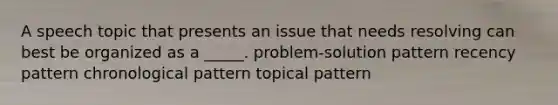 A speech topic that presents an issue that needs resolving can best be organized as a _____. problem-solution pattern recency pattern chronological pattern topical pattern