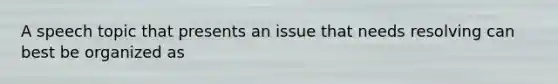 A speech topic that presents an issue that needs resolving can best be organized as