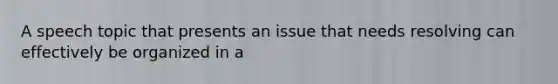 A speech topic that presents an issue that needs resolving can effectively be organized in a