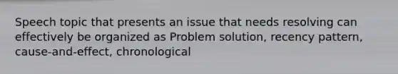 Speech topic that presents an issue that needs resolving can effectively be organized as Problem solution, recency pattern, cause-and-effect, chronological