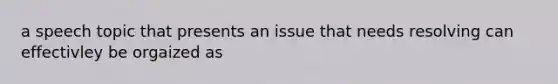 a speech topic that presents an issue that needs resolving can effectivley be orgaized as