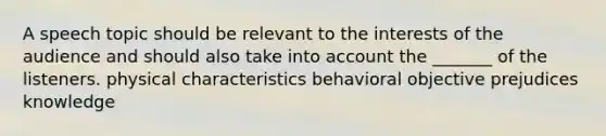 A speech topic should be relevant to the interests of the audience and should also take into account the _______ of the listeners. physical characteristics behavioral objective prejudices knowledge