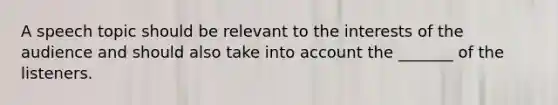 A speech topic should be relevant to the interests of the audience and should also take into account the _______ of the listeners.