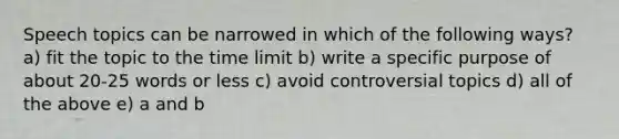 Speech topics can be narrowed in which of the following ways? a) fit the topic to the time limit b) write a specific purpose of about 20-25 words or less c) avoid controversial topics d) all of the above e) a and b