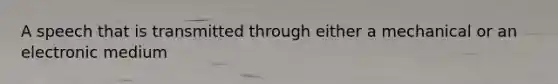 A speech that is transmitted through either a mechanical or an electronic medium