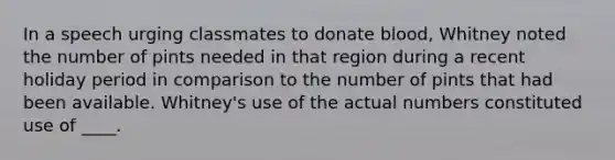 In a speech urging classmates to donate blood, Whitney noted the number of pints needed in that region during a recent holiday period in comparison to the number of pints that had been available. Whitney's use of the actual numbers constituted use of ____.