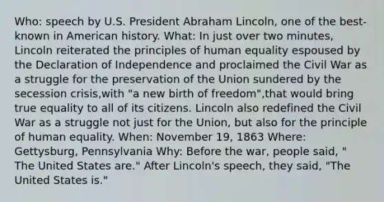 Who: speech by U.S. President Abraham Lincoln, one of the best-known in American history. What: In just over two minutes, Lincoln reiterated the principles of human equality espoused by the Declaration of Independence and proclaimed the Civil War as a struggle for the preservation of the Union sundered by the secession crisis,with "a new birth of freedom",that would bring true equality to all of its citizens. Lincoln also redefined the Civil War as a struggle not just for the Union, but also for the principle of human equality. When: November 19, 1863 Where: Gettysburg, Pennsylvania Why: Before the war, people said, " The United States are." After Lincoln's speech, they said, "The United States is."