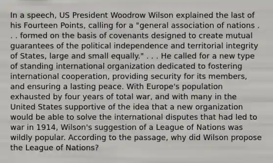 In a speech, US President Woodrow Wilson explained the last of his Fourteen Points, calling for a "general association of nations . . . formed on the basis of covenants designed to create mutual guarantees of the political independence and territorial integrity of States, large and small equally." . . . He called for a new type of standing international organization dedicated to fostering international cooperation, providing security for its members, and ensuring a lasting peace. With Europe's population exhausted by four years of total war, and with many in the United States supportive of the idea that a new organization would be able to solve the international disputes that had led to war in 1914, Wilson's suggestion of a League of Nations was wildly popular. According to the passage, why did Wilson propose the League of Nations?