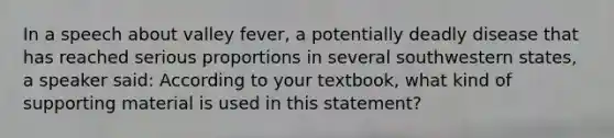 In a speech about valley fever, a potentially deadly disease that has reached serious proportions in several southwestern states, a speaker said: According to your textbook, what kind of supporting material is used in this statement?