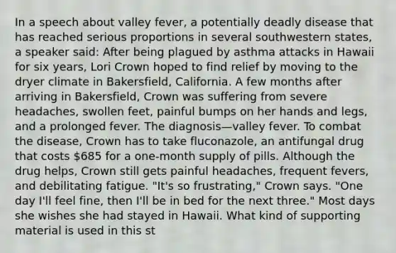 In a speech about valley fever, a potentially deadly disease that has reached serious proportions in several southwestern states, a speaker said: After being plagued by asthma attacks in Hawaii for six years, Lori Crown hoped to find relief by moving to the dryer climate in Bakersfield, California. A few months after arriving in Bakersfield, Crown was suffering from severe headaches, swollen feet, painful bumps on her hands and legs, and a prolonged fever. The diagnosis—valley fever. To combat the disease, Crown has to take fluconazole, an antifungal drug that costs 685 for a one-month supply of pills. Although the drug helps, Crown still gets painful headaches, frequent fevers, and debilitating fatigue. "It's so frustrating," Crown says. "One day I'll feel fine, then I'll be in bed for the next three." Most days she wishes she had stayed in Hawaii. What kind of supporting material is used in this st