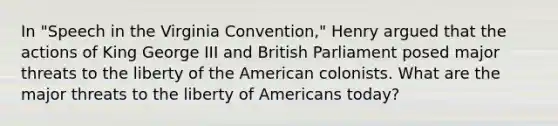 In "Speech in the Virginia Convention," Henry argued that the actions of King George III and British Parliament posed major threats to the liberty of the American colonists. What are the major threats to the liberty of Americans today?