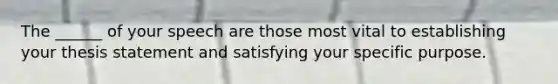 The ______ of your speech are those most vital to establishing your thesis statement and satisfying your specific purpose.