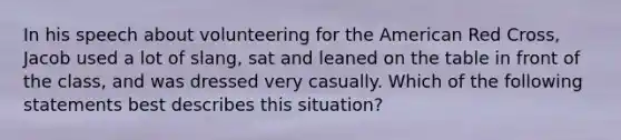 In his speech about volunteering for the American Red Cross, Jacob used a lot of slang, sat and leaned on the table in front of the class, and was dressed very casually. Which of the following statements best describes this situation?