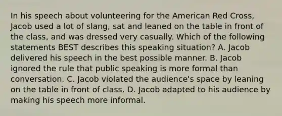 In his speech about volunteering for the American Red Cross, Jacob used a lot of slang, sat and leaned on the table in front of the class, and was dressed very casually. Which of the following statements BEST describes this speaking situation? A. Jacob delivered his speech in the best possible manner. B. Jacob ignored the rule that public speaking is more formal than conversation. C. Jacob violated the audience's space by leaning on the table in front of class. D. Jacob adapted to his audience by making his speech more informal.