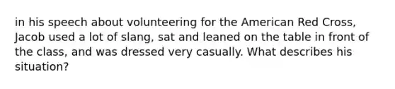 in his speech about volunteering for the American Red Cross, Jacob used a lot of slang, sat and leaned on the table in front of the class, and was dressed very casually. What describes his situation?