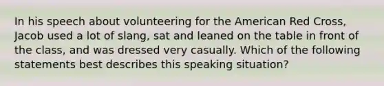 In his speech about volunteering for the American Red Cross, Jacob used a lot of slang, sat and leaned on the table in front of the class, and was dressed very casually. Which of the following statements best describes this speaking situation?