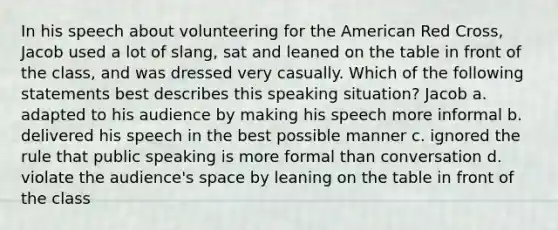 In his speech about volunteering for the American Red Cross, Jacob used a lot of slang, sat and leaned on the table in front of the class, and was dressed very casually. Which of the following statements best describes this speaking situation? Jacob a. adapted to his audience by making his speech more informal b. delivered his speech in the best possible manner c. ignored the rule that public speaking is more formal than conversation d. violate the audience's space by leaning on the table in front of the class