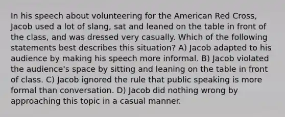 In his speech about volunteering for the American Red Cross, Jacob used a lot of slang, sat and leaned on the table in front of the class, and was dressed very casually. Which of the following statements best describes this situation? A) Jacob adapted to his audience by making his speech more informal. B) Jacob violated the audience's space by sitting and leaning on the table in front of class. C) Jacob ignored the rule that public speaking is more formal than conversation. D) Jacob did nothing wrong by approaching this topic in a casual manner.