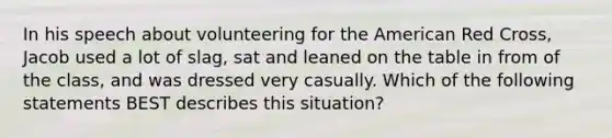 In his speech about volunteering for the American Red Cross, Jacob used a lot of slag, sat and leaned on the table in from of the class, and was dressed very casually. Which of the following statements BEST describes this situation?