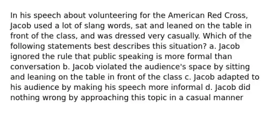 In his speech about volunteering for the American Red Cross, Jacob used a lot of slang words, sat and leaned on the table in front of the class, and was dressed very casually. Which of the following statements best describes this situation? a. Jacob ignored the rule that public speaking is more formal than conversation b. Jacob violated the audience's space by sitting and leaning on the table in front of the class c. Jacob adapted to his audience by making his speech more informal d. Jacob did nothing wrong by approaching this topic in a casual manner