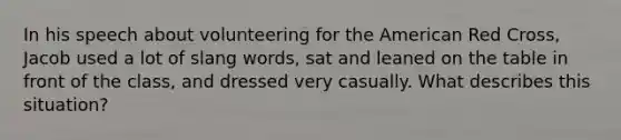 In his speech about volunteering for the American Red Cross, Jacob used a lot of slang words, sat and leaned on the table in front of the class, and dressed very casually. What describes this situation?